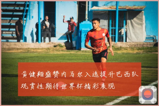 黄健翔盛赞内马尔入选提升巴西队观赏性期待世界杯精彩表现