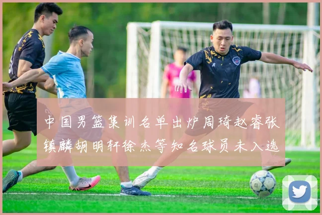 中国男篮集训名单出炉周琦赵睿张镇麟胡明轩徐杰等知名球员未入选