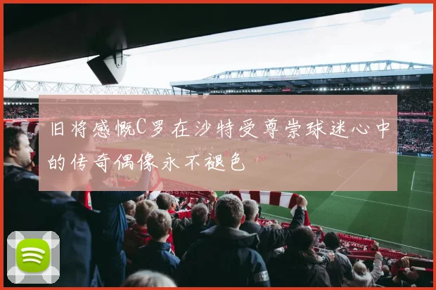 旧将感慨C罗在沙特受尊崇球迷心中的传奇偶像永不褪色
