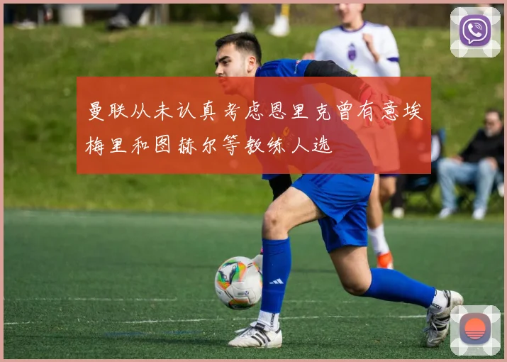 曼联从未认真考虑恩里克曾有意埃梅里和图赫尔等教练人选