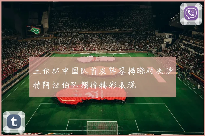 土伦杯中国队首发阵容揭晓对决沙特阿拉伯队期待精彩表现