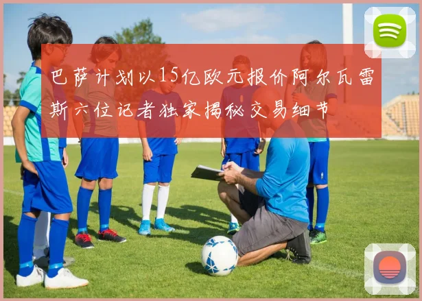 巴萨计划以15亿欧元报价阿尔瓦雷斯六位记者独家揭秘交易细节