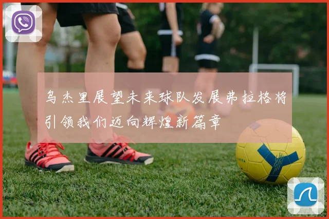 乌杰里展望未来球队发展弗拉格将引领我们迈向辉煌新篇章