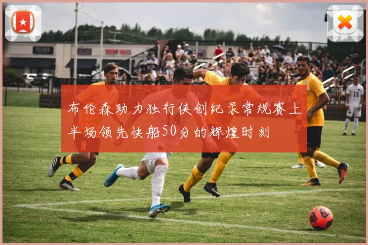 布伦森助力独行侠创纪录常规赛上半场领先快船50分的辉煌时刻