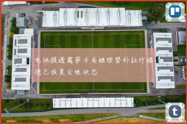电讯报透露萨卡或继续替补拉什福德已恢复合练状态